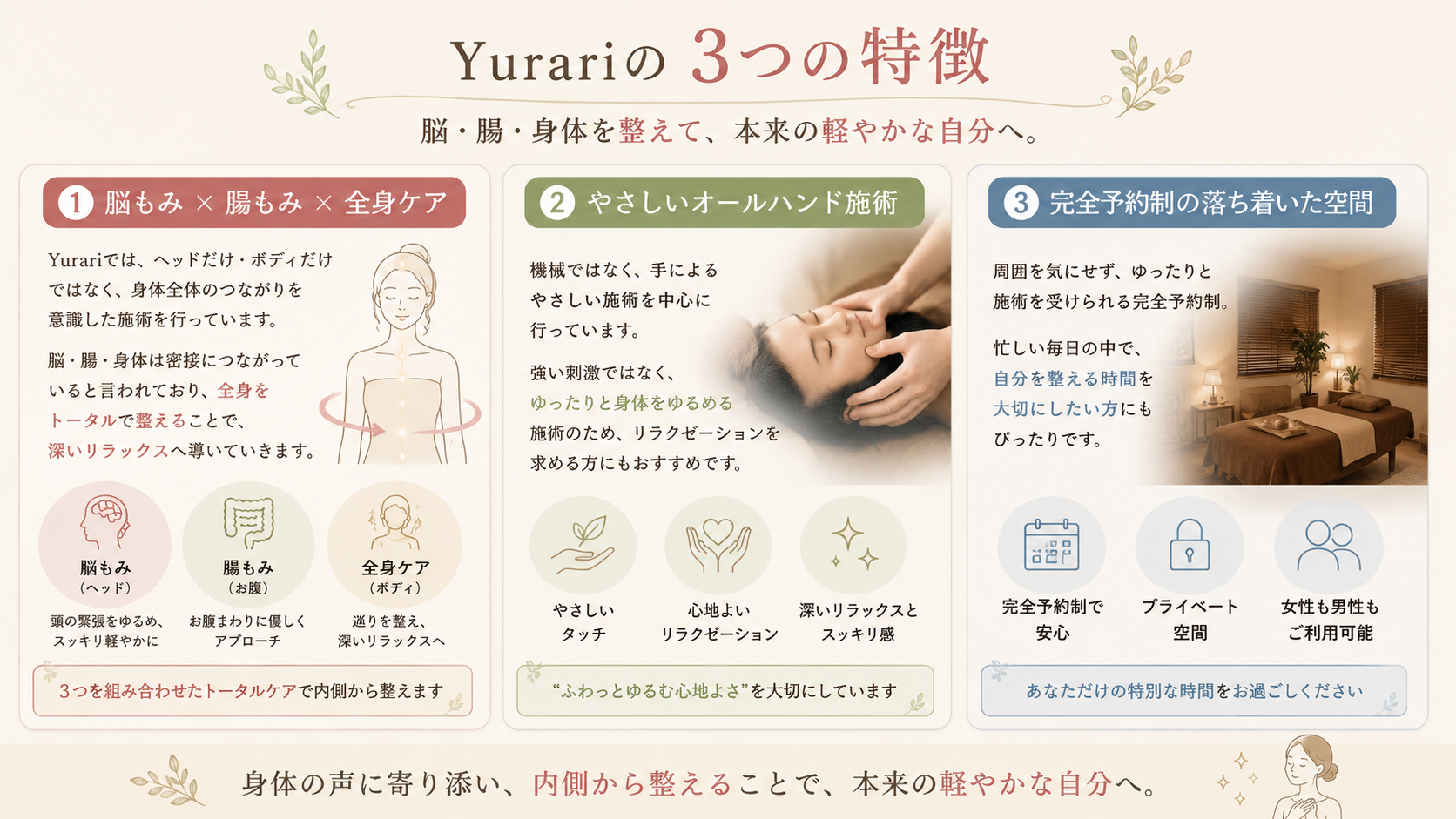 ■ 脳もみ × 腸もみ × 全身ケア

Yurariでは、ヘッドだけ・ボディだけではなく、
身体全体のつながりを意識した施術を行っています。

脳・腸・身体は密接につながっていると言われており、
全身をトータルで整えることで、
深いリラックスへ導いていきます。

■ やさしいオールハンド施術

機械ではなく、
手によるやさしい施術を中心に行っています。

強い刺激ではなく、
ゆったりと身体をゆるめる施術のため、
リラクゼーションを求める方にもおすすめです。

■ 完全予約制の落ち着いた空間

周囲を気にせず、
ゆったりと施術を受けられる完全予約制。

忙しい毎日の中で、
自分を整える時間を大切にしたい方にもぴったりです。

女性だけでなく、男性の利用も可能です。